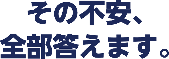 その不安、全部答えます。